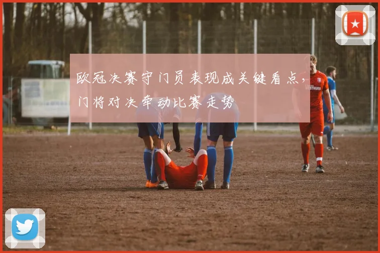 欧冠决赛守门员表现成关键看点，门将对决牵动比赛走势
