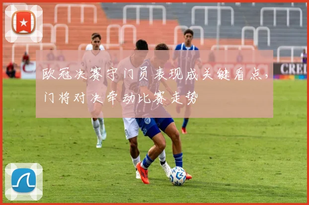 欧冠决赛守门员表现成关键看点，门将对决牵动比赛走势