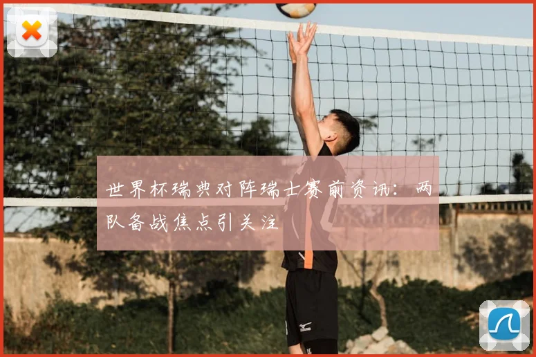 世界杯瑞典对阵瑞士赛前资讯：两队备战焦点引关注