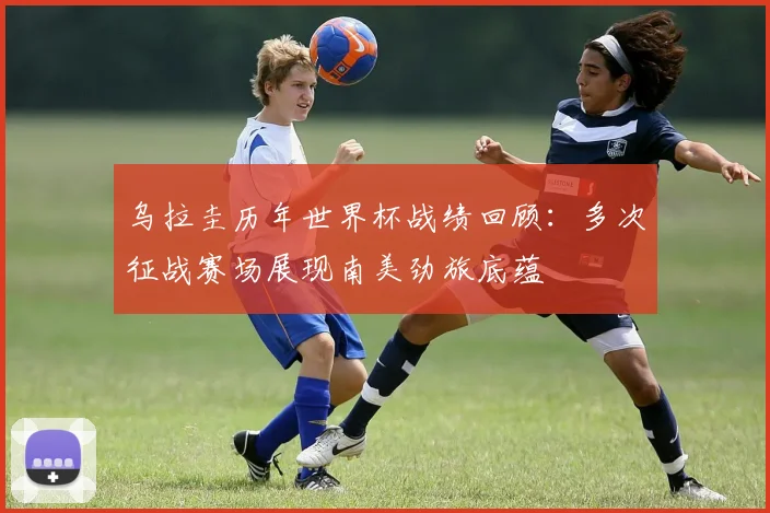 乌拉圭历年世界杯战绩回顾：多次征战赛场展现南美劲旅底蕴