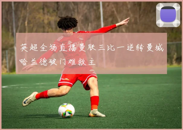 英超全场直播曼联三比一逆转曼城哈兰德破门难救主