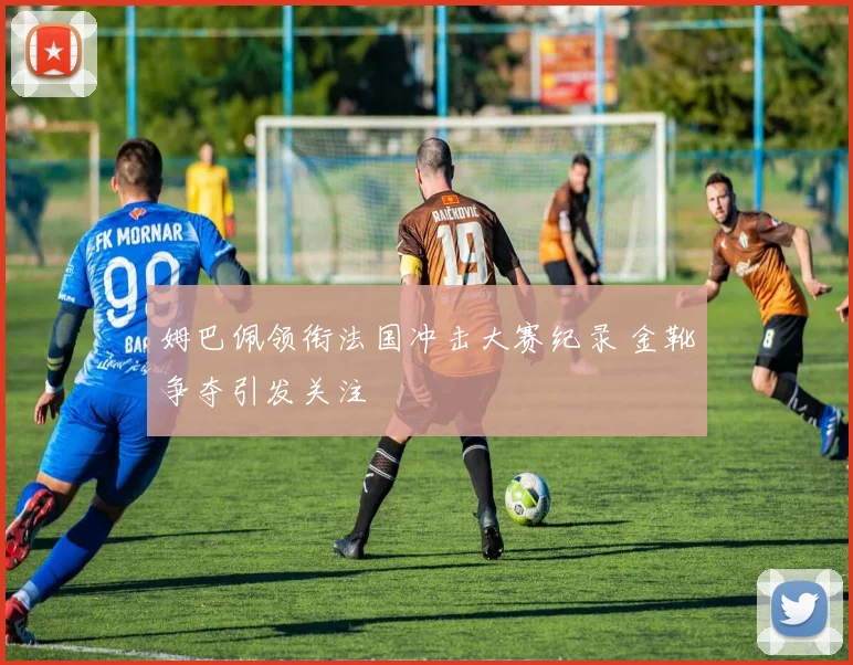 姆巴佩领衔法国冲击大赛纪录 金靴争夺引发关注