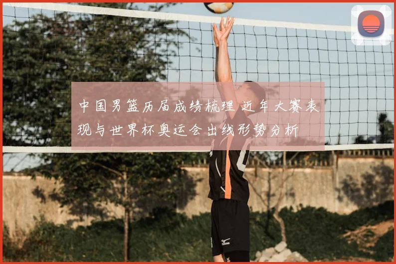 中国男篮历届成绩梳理 近年大赛表现与世界杯奥运会出线形势分析