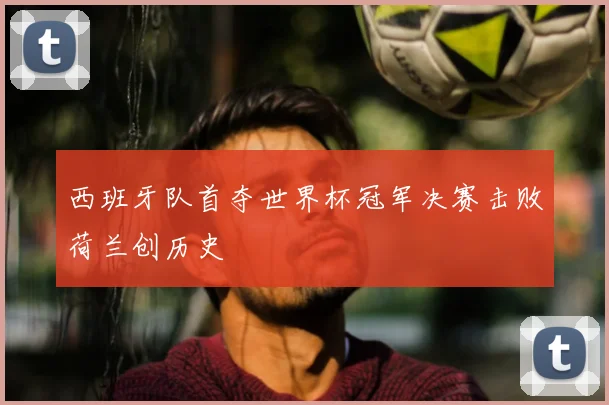 西班牙队首夺世界杯冠军决赛击败荷兰创历史