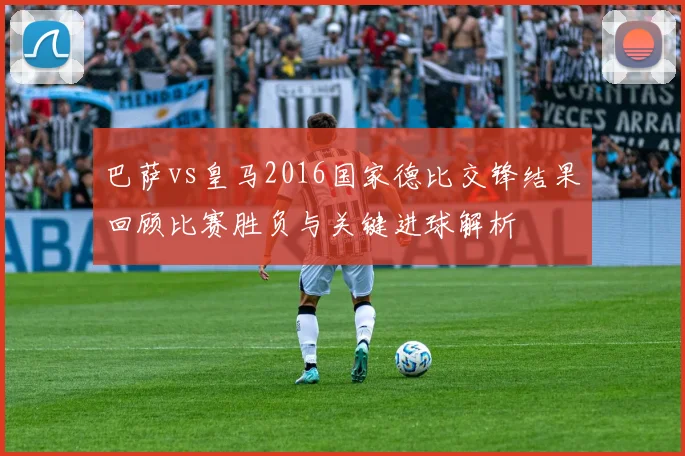 巴萨vs皇马2016国家德比交锋结果回顾比赛胜负与关键进球解析