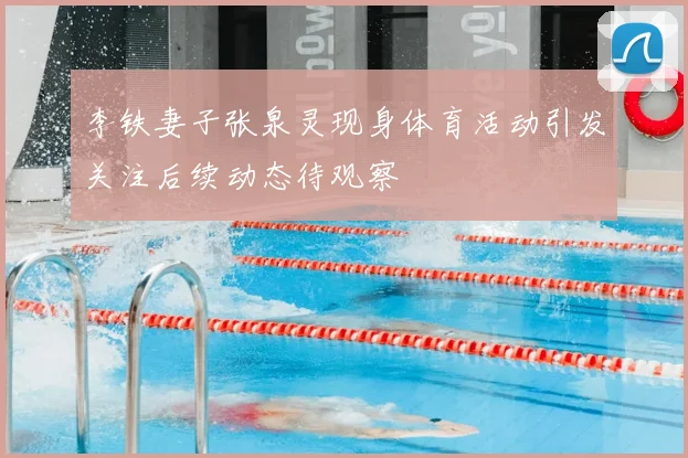 李铁妻子张泉灵现身体育活动引发关注后续动态待观察