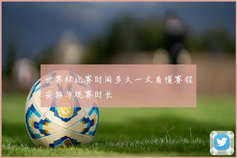 世界杯比赛时间多久一文看懂赛程安排与观赛时长