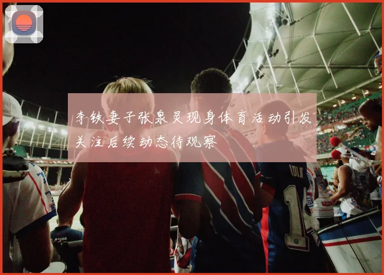 李铁妻子张泉灵现身体育活动引发关注后续动态待观察