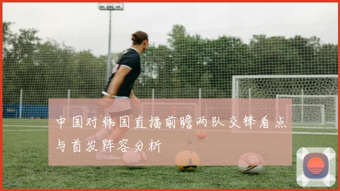 中国对韩国直播前瞻两队交锋看点与首发阵容分析