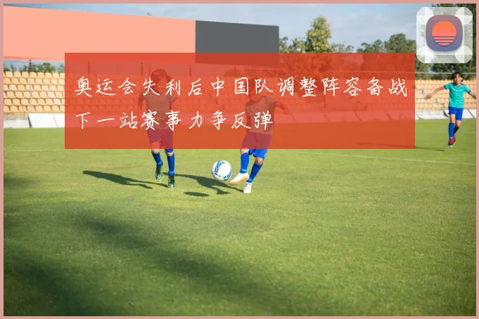 奥运会失利后中国队调整阵容备战下一站赛事力争反弹