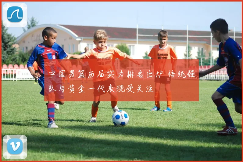 中国男篮历届实力排名出炉 传统强队与黄金一代表现受关注