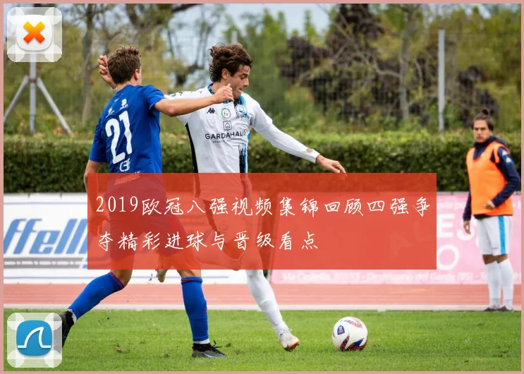 2019欧冠八强视频集锦回顾四强争夺精彩进球与晋级看点