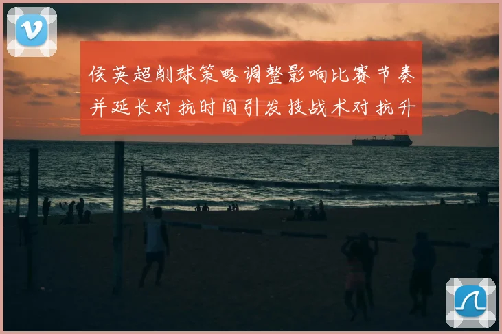 侯英超削球策略调整影响比赛节奏并延长对抗时间引发技战术对抗升级