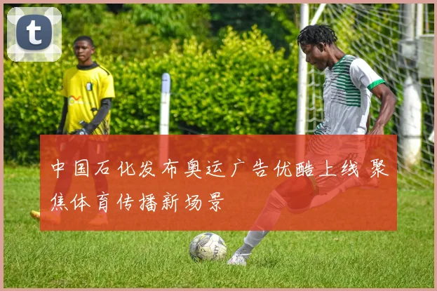 中国石化发布奥运广告优酷上线 聚焦体育传播新场景