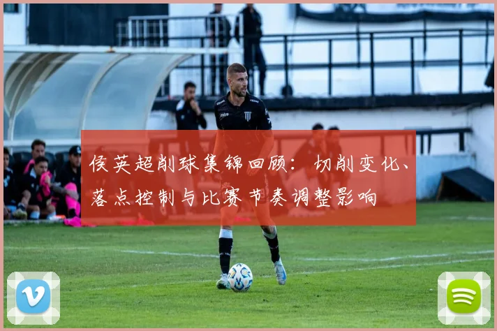 侯英超削球集锦回顾：切削变化、落点控制与比赛节奏调整影响
