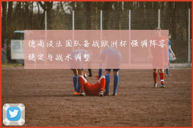 德尚谈法国队备战欧洲杯 强调阵容稳定与战术调整