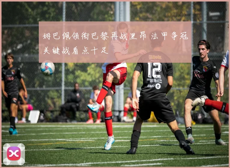 姆巴佩领衔巴黎再战里昂 法甲争冠关键战看点十足