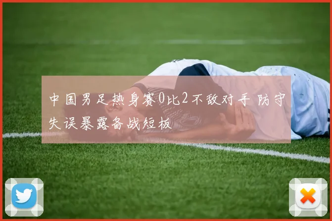 中国男足热身赛0比2不敌对手 防守失误暴露备战短板