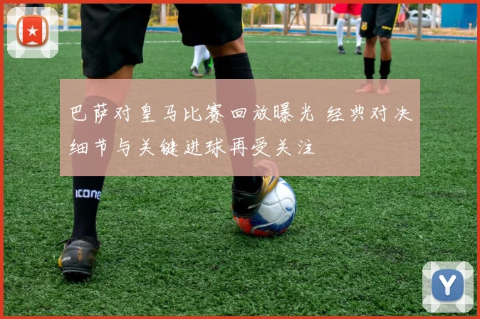 巴萨对皇马比赛回放曝光 经典对决细节与关键进球再受关注