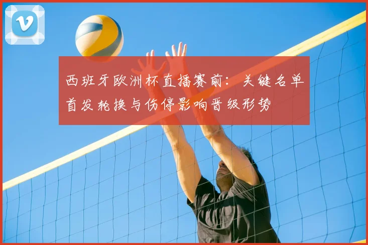 西班牙欧洲杯直播赛前：关键名单首发轮换与伤停影响晋级形势