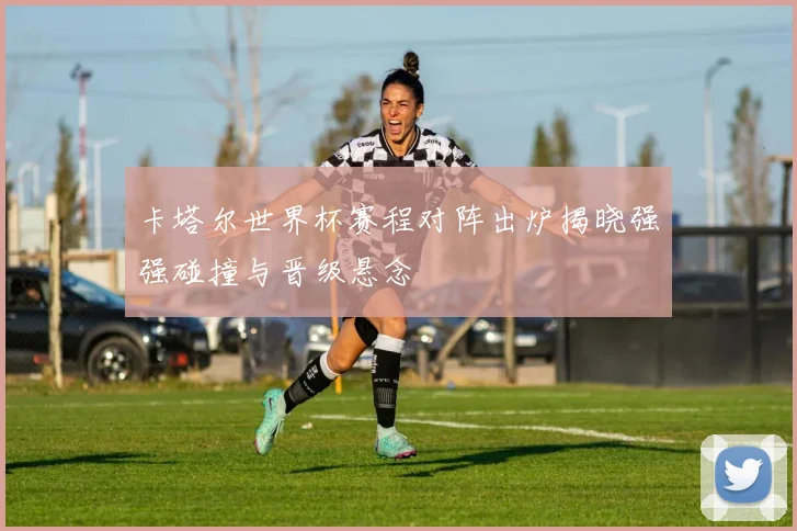 卡塔尔世界杯赛程对阵出炉揭晓强强碰撞与晋级悬念