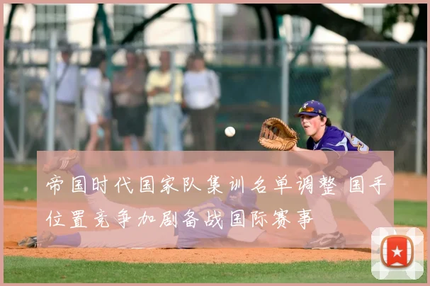 帝国时代国家队集训名单调整 国手位置竞争加剧备战国际赛事