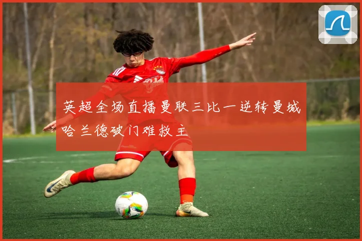 英超全场直播曼联三比一逆转曼城哈兰德破门难救主