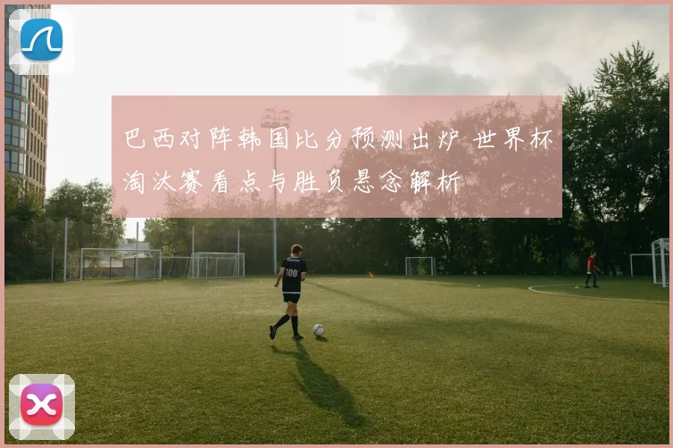巴西对阵韩国比分预测出炉 世界杯淘汰赛看点与胜负悬念解析